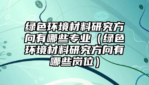 綠色環(huán)境材料研究方向有哪些專業(yè)（綠色環(huán)境材料研究方向有哪些崗位）