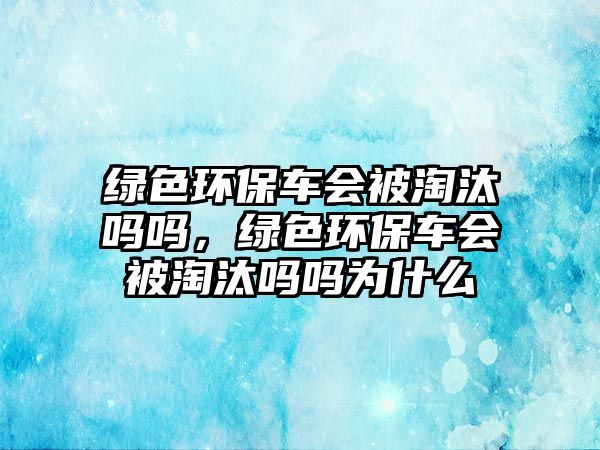 綠色環(huán)保車會被淘汰嗎嗎，綠色環(huán)保車會被淘汰嗎嗎為什么