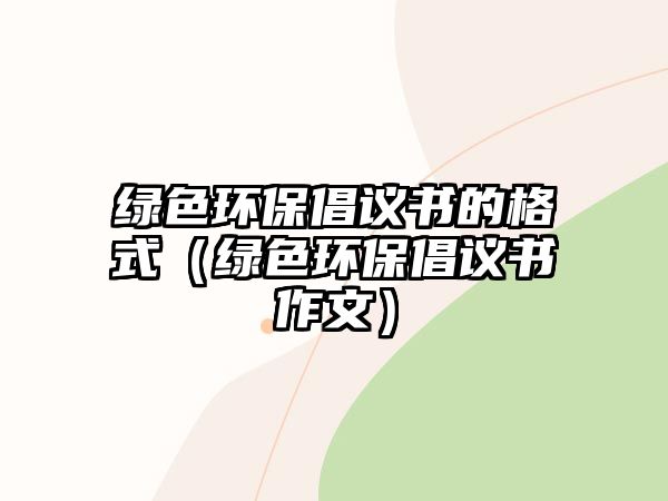 綠色環(huán)保倡議書的格式（綠色環(huán)保倡議書作文）