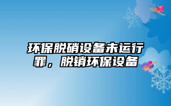 環(huán)保脫硝設備未運行罪，脫銷環(huán)保設備