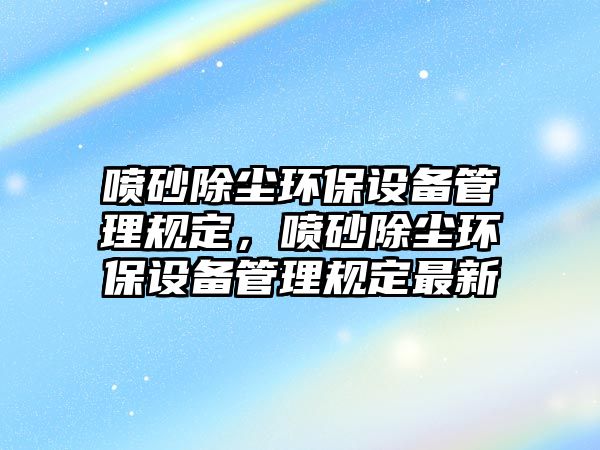 噴砂除塵環(huán)保設備管理規(guī)定，噴砂除塵環(huán)保設備管理規(guī)定最新