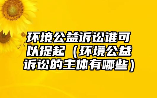 環(huán)境公益訴訟誰可以提起（環(huán)境公益訴訟的主體有哪些）