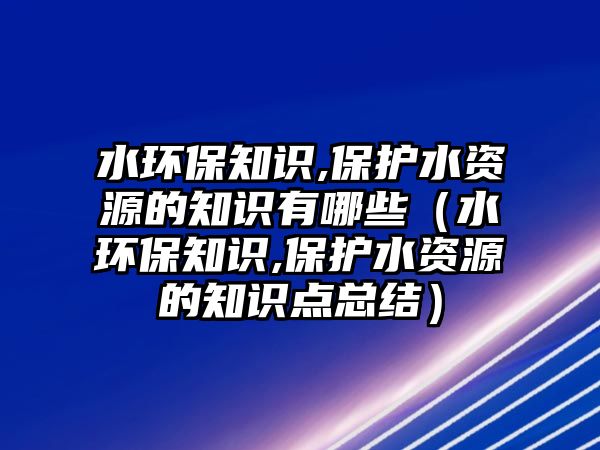 水環(huán)保知識,保護水資源的知識有哪些（水環(huán)保知識,保護水資源的知識點總結）