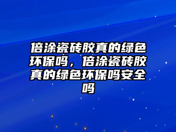 倍涂瓷磚膠真的綠色環(huán)保嗎，倍涂瓷磚膠真的綠色環(huán)保嗎安全嗎