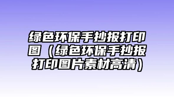 綠色環(huán)保手抄報打印圖（綠色環(huán)保手抄報打印圖片素材高清）