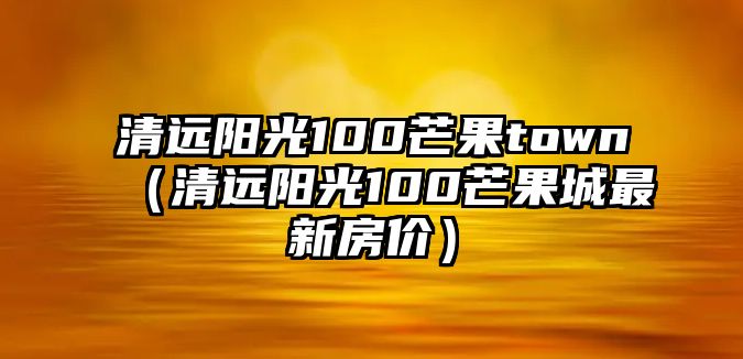 清遠(yuǎn)陽(yáng)光100芒果town（清遠(yuǎn)陽(yáng)光100芒果城最新房?jī)r(jià)）