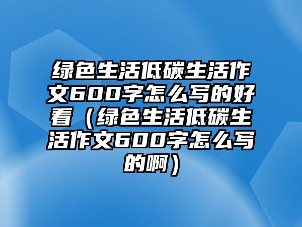 綠色生活低碳生活作文600字怎么寫的好看（綠色生活低碳生活作文600字怎么寫的啊）