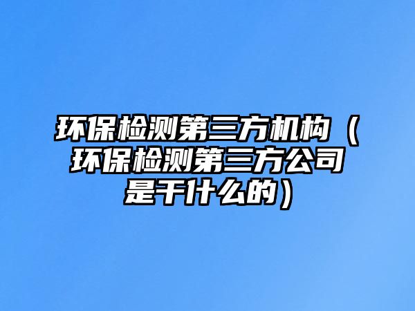 環(huán)保檢測第三方機(jī)構(gòu)（環(huán)保檢測第三方公司是干什么的）