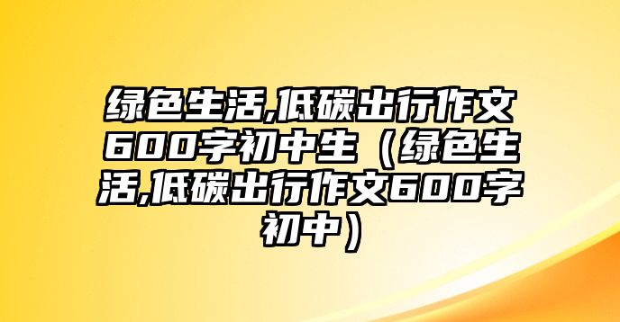 綠色生活,低碳出行作文600字初中生（綠色生活,低碳出行作文600字初中）