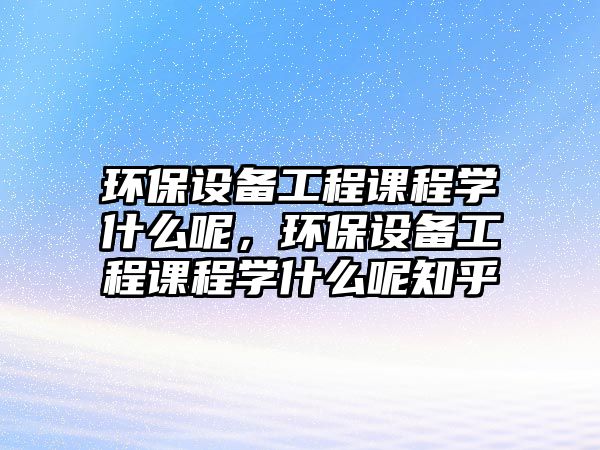 環(huán)保設(shè)備工程課程學(xué)什么呢，環(huán)保設(shè)備工程課程學(xué)什么呢知乎