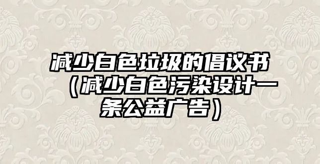 減少白色垃圾的倡議書（減少白色污染設(shè)計(jì)一條公益廣告）