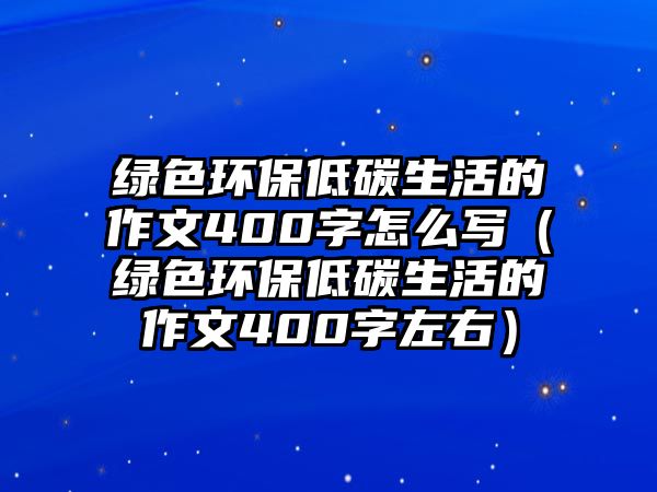 綠色環(huán)保低碳生活的作文400字怎么寫（綠色環(huán)保低碳生活的作文400字左右）