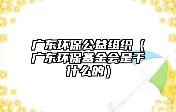 廣東環(huán)保公益組織（廣東環(huán)?；饡?huì)是干什么的）