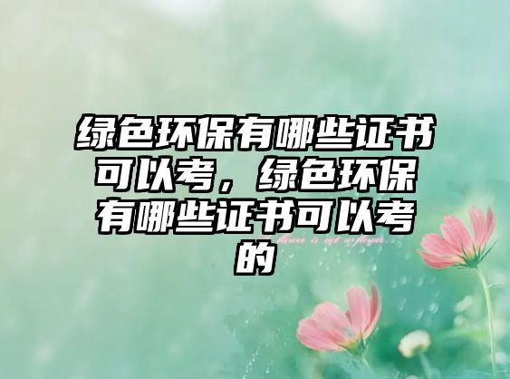 綠色環(huán)保有哪些證書可以考，綠色環(huán)保有哪些證書可以考的