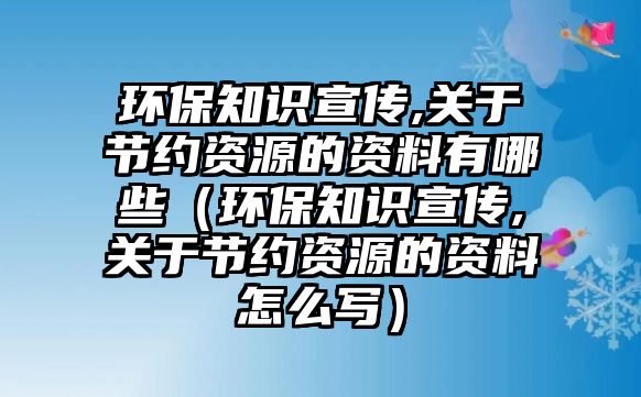 環(huán)保知識(shí)宣傳,關(guān)于節(jié)約資源的資料有哪些（環(huán)保知識(shí)宣傳,關(guān)于節(jié)約資源的資料怎么寫(xiě)）