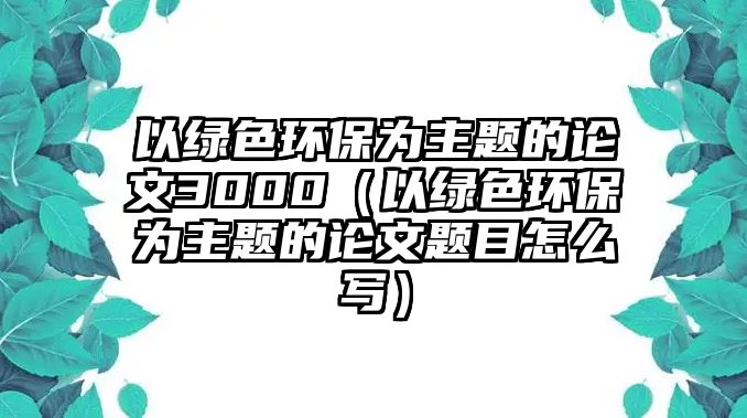 以綠色環(huán)保為主題的論文3000（以綠色環(huán)保為主題的論文題目怎么寫）