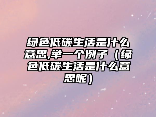 綠色低碳生活是什么意思,舉一個例子（綠色低碳生活是什么意思呢）