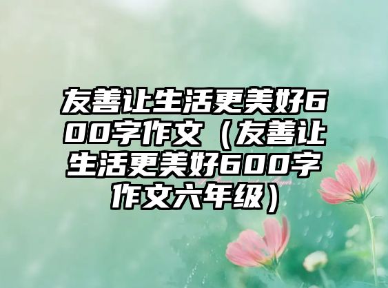 友善讓生活更美好600字作文（友善讓生活更美好600字作文六年級(jí)）