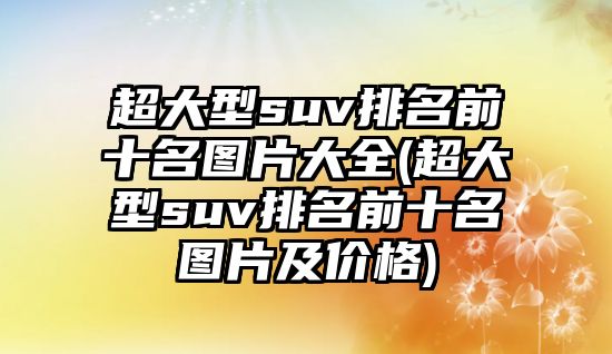 超大型suv排名前十名圖片大全(超大型suv排名前十名圖片及價(jià)格)