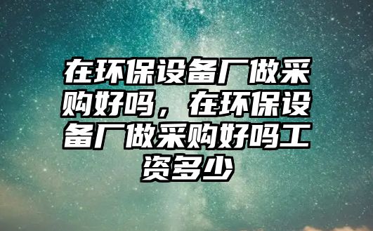 在環(huán)保設(shè)備廠做采購(gòu)好嗎，在環(huán)保設(shè)備廠做采購(gòu)好嗎工資多少