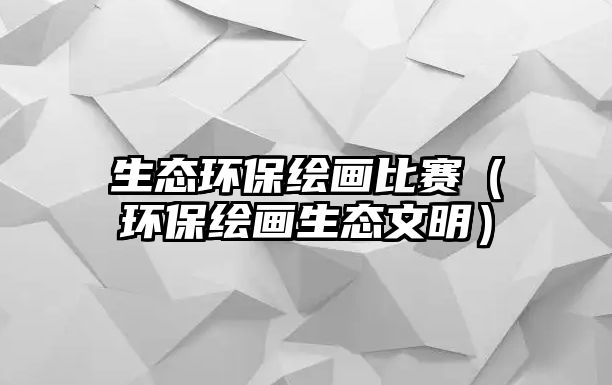 生態(tài)環(huán)保繪畫比賽（環(huán)保繪畫生態(tài)文明）