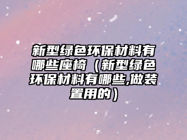 新型綠色環(huán)保材料有哪些座椅（新型綠色環(huán)保材料有哪些,做裝置用的）