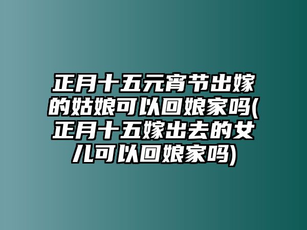 正月十五元宵節(jié)出嫁的姑娘可以回娘家嗎(正月十五嫁出去的女兒可以回娘家嗎)