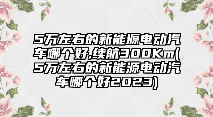 5萬左右的新能源電動汽車哪個好,續(xù)航300Km(5萬左右的新能源電動汽車哪個好2023)