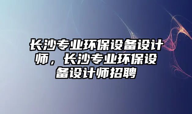 長沙專業(yè)環(huán)保設備設計師，長沙專業(yè)環(huán)保設備設計師招聘