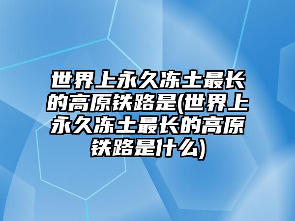 世界上永久凍土最長(zhǎng)的高原鐵路是(世界上永久凍土最長(zhǎng)的高原鐵路是什么)