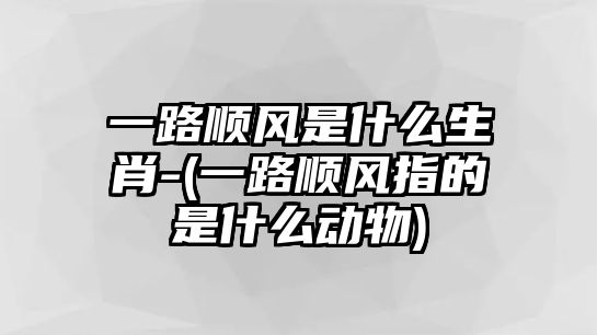 一路順風是什么生肖-(一路順風指的是什么動物)