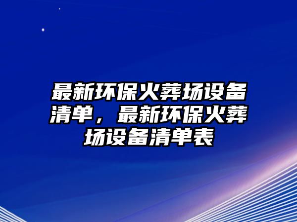 最新環(huán)保火葬場設(shè)備清單，最新環(huán)保火葬場設(shè)備清單表