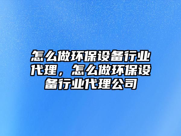 怎么做環(huán)保設備行業(yè)代理，怎么做環(huán)保設備行業(yè)代理公司