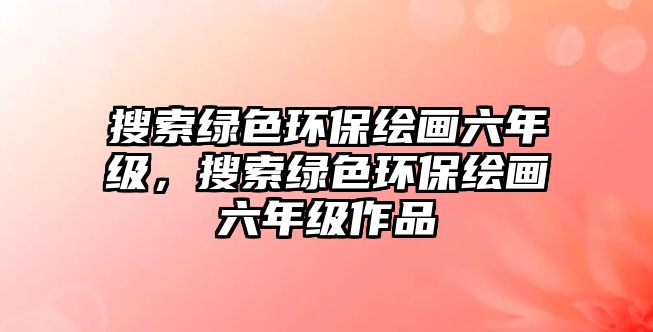 搜索綠色環(huán)保繪畫(huà)六年級(jí)，搜索綠色環(huán)保繪畫(huà)六年級(jí)作品