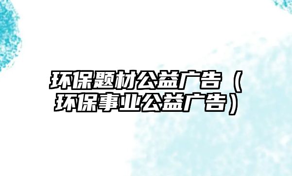 環(huán)保題材公益廣告（環(huán)保事業(yè)公益廣告）