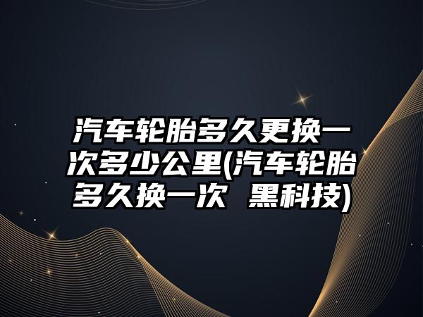 汽車輪胎多久更換一次多少公里(汽車輪胎多久換一次 黑科技)