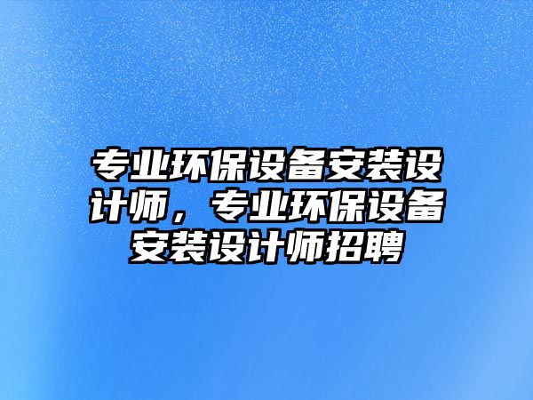 專業(yè)環(huán)保設(shè)備安裝設(shè)計師，專業(yè)環(huán)保設(shè)備安裝設(shè)計師招聘