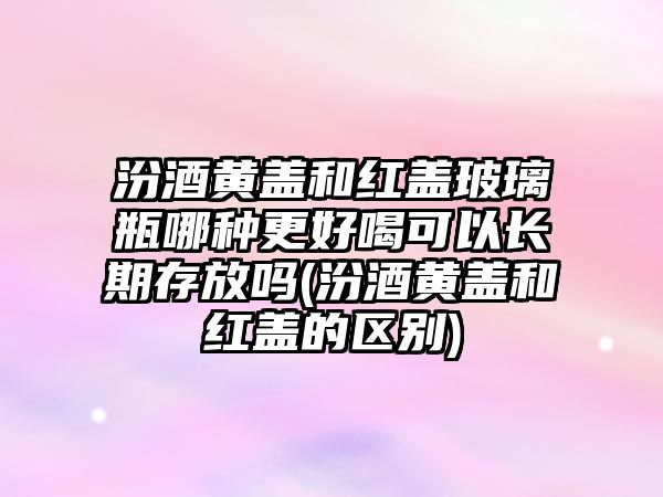 汾酒黃蓋和紅蓋玻璃瓶哪種更好喝可以長期存放嗎(汾酒黃蓋和紅蓋的區(qū)別)