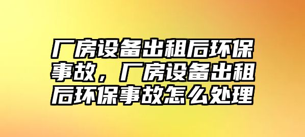 廠房設(shè)備出租后環(huán)保事故，廠房設(shè)備出租后環(huán)保事故怎么處理