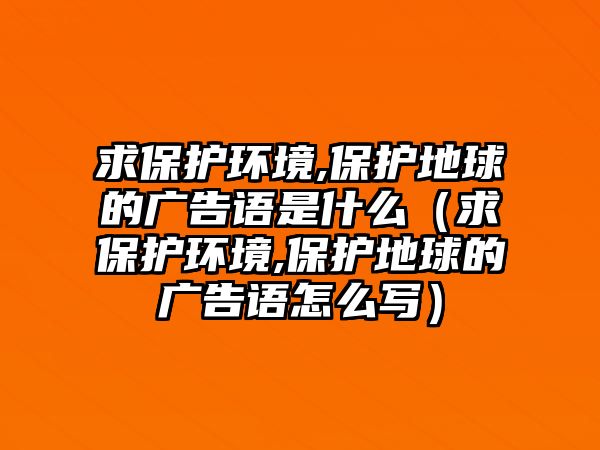 求保護(hù)環(huán)境,保護(hù)地球的廣告語是什么（求保護(hù)環(huán)境,保護(hù)地球的廣告語怎么寫）