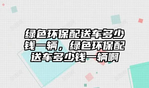 綠色環(huán)保配送車多少錢一輛，綠色環(huán)保配送車多少錢一輛啊