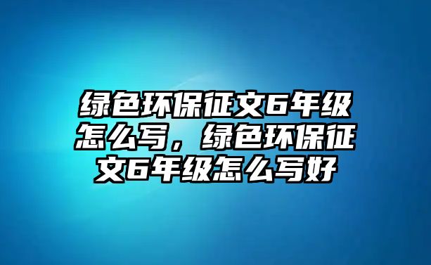 綠色環(huán)保征文6年級怎么寫，綠色環(huán)保征文6年級怎么寫好