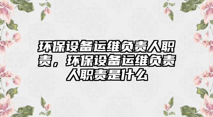 環(huán)保設(shè)備運(yùn)維負(fù)責(zé)人職責(zé)，環(huán)保設(shè)備運(yùn)維負(fù)責(zé)人職責(zé)是什么