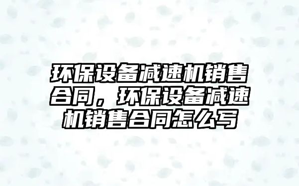 環(huán)保設備減速機銷售合同，環(huán)保設備減速機銷售合同怎么寫