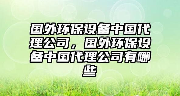 國外環(huán)保設(shè)備中國代理公司，國外環(huán)保設(shè)備中國代理公司有哪些