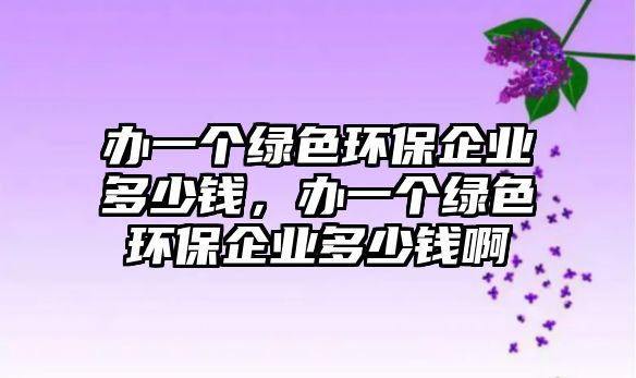 辦一個(gè)綠色環(huán)保企業(yè)多少錢，辦一個(gè)綠色環(huán)保企業(yè)多少錢啊