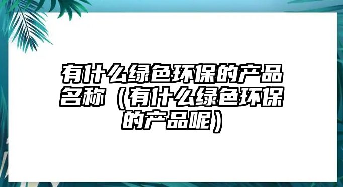 有什么綠色環(huán)保的產(chǎn)品名稱（有什么綠色環(huán)保的產(chǎn)品呢）