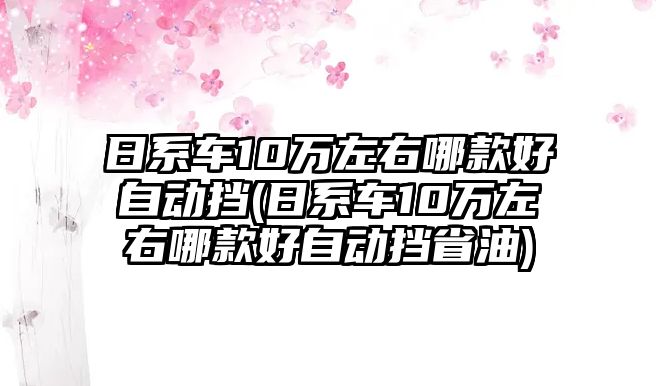 日系車(chē)10萬(wàn)左右哪款好自動(dòng)擋(日系車(chē)10萬(wàn)左右哪款好自動(dòng)擋省油)