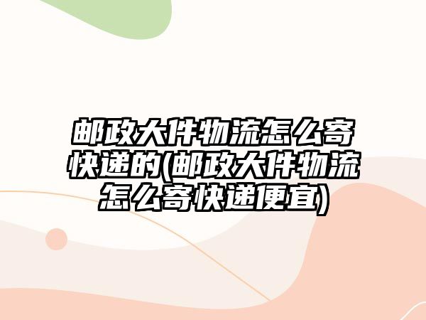 郵政大件物流怎么寄快遞的(郵政大件物流怎么寄快遞便宜)