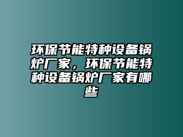 環(huán)保節(jié)能特種設(shè)備鍋爐廠家，環(huán)保節(jié)能特種設(shè)備鍋爐廠家有哪些